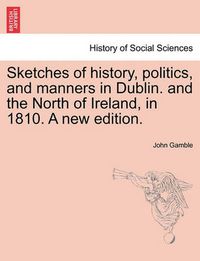 Cover image for Sketches of History, Politics, and Manners in Dublin. and the North of Ireland, in 1810. a New Edition.