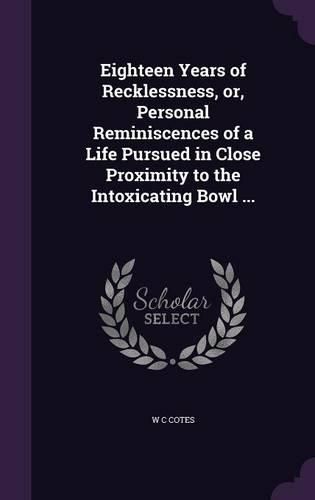 Cover image for Eighteen Years of Recklessness, Or, Personal Reminiscences of a Life Pursued in Close Proximity to the Intoxicating Bowl ...