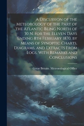 Cover image for A Discussion of the Meteorology of the Part of the Atlantic Being North of 30 N. for the Eleven Days Ending 8th February 1870, by Means of Synoptic Charts, Diagrams, and Extracts From Logs, With Remarks and Conclusions