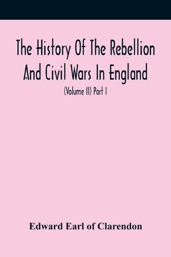 Cover image for The History Of The Rebellion And Civil Wars In England, To Which Is Added, An Historical View Of The Affairs Of Ireland (Volume Ii) Part I