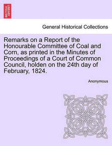 Cover image for Remarks on a Report of the Honourable Committee of Coal and Corn, as Printed in the Minutes of Proceedings of a Court of Common Council, Holden on the 24th Day of February, 1824.