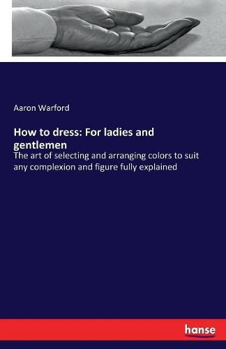 Cover image for How to dress: For ladies and gentlemen: The art of selecting and arranging colors to suit any complexion and figure fully explained