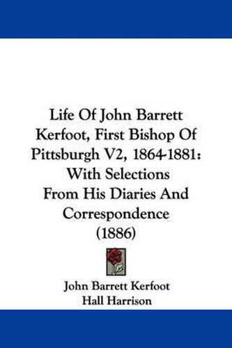 Cover image for Life of John Barrett Kerfoot, First Bishop of Pittsburgh V2, 1864-1881: With Selections from His Diaries and Correspondence (1886)