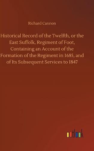 Historical Record of the Twelfth, or the East Suffolk, Regiment of Foot, Containing an Account of the Formation of the Regiment in 1685, and of Its Subsequent Services to 1847