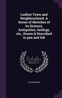 Cover image for Ludlow Town and Neighbourhood. a Series of Sketches of Its Scenery, Antiquities, Geology, Etc., Drawn & Described in Pen and Ink