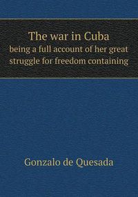 Cover image for The war in Cuba being a full account of her great struggle for freedom containing