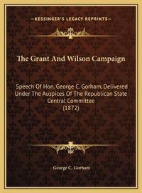 Cover image for The Grant and Wilson Campaign: Speech of Hon. George C. Gorham, Delivered Under the Auspices of the Republican State Central Committee (1872)