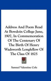 Cover image for Address and Poem Read at Bowdoin College June, 1907, in Commemoration of the Centenary of the Birth of Henry Wadsworth Longfellow of the Class of 1825