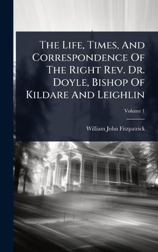 Cover image for The Life, Times, And Correspondence Of The Right Rev. Dr. Doyle, Bishop Of Kildare And Leighlin