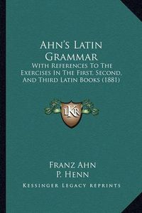 Cover image for Ahn's Latin Grammar: With References to the Exercises in the First, Second, and Third Latin Books (1881)