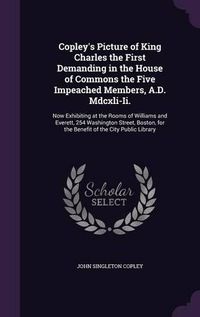 Cover image for Copley's Picture of King Charles the First Demanding in the House of Commons the Five Impeached Members, A.D. MDCXLI-II.: Now Exhibiting at the Rooms of Williams and Everett, 254 Washington Street, Boston, for the Benefit of the City Public Library