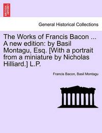 Cover image for The Works of Francis Bacon ... a New Edition: By Basil Montagu, Esq. [With a Portrait from a Miniature by Nicholas Hilliard.] L.P.