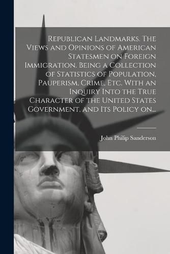 Cover image for Republican Landmarks. The Views and Opinions of American Statesmen on Foreign Immigration. Being a Collection of Statistics of Population, Pauperism, Crime, Etc. With an Inquiry Into the True Character of the United States Government, and Its Policy On...