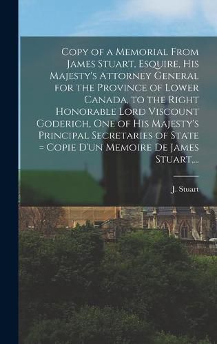 Cover image for Copy of a Memorial From James Stuart, Esquire, His Majesty's Attorney General for the Province of Lower Canada, to the Right Honorable Lord Viscount Goderich, One of His Majesty's Principal Secretaries of State [microform] = Copie D'un Memoire De James...