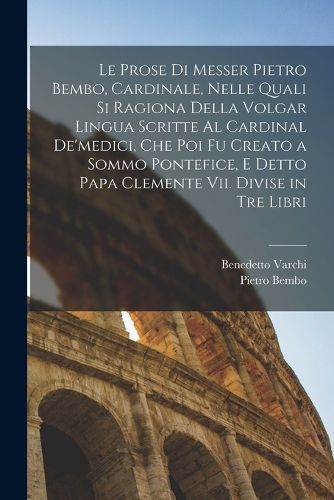 Cover image for Le Prose Di Messer Pietro Bembo, Cardinale, Nelle Quali Si Ragiona Della Volgar Lingua Scritte Al Cardinal De'medici, Che Poi Fu Creato a Sommo Pontefice, E Detto Papa Clemente Vii. Divise in Tre Libri