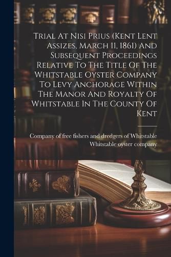 Cover image for Trial At Nisi Prius (kent Lent Assizes, March 11, 1861) And Subsequent Proceedings Relative To The Title Of The Whitstable Oyster Company To Levy Anchorage Within The Manor And Royalty Of Whitstable In The County Of Kent