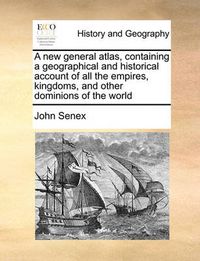 Cover image for A New General Atlas, Containing a Geographical and Historical Account of All the Empires, Kingdoms, and Other Dominions of the World