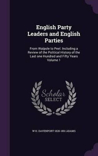 Cover image for English Party Leaders and English Parties: From Walpole to Peel. Including a Review of the Political History of the Last One Hundred and Fifty Years Volume 1