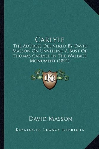 Carlyle: The Address Delivered by David Masson on Unveiling a Bust of Thomas Carlyle in the Wallace Monument (1891)