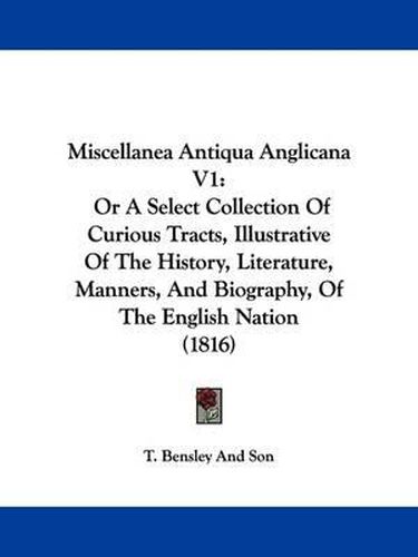 Cover image for Miscellanea Antiqua Anglicana V1: Or A Select Collection Of Curious Tracts, Illustrative Of The History, Literature, Manners, And Biography, Of The English Nation (1816)