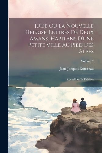 Cover image for Julie ou La nouvelle Heloise. Lettres de deux amans, habitans d'une petite ville au pied des Alpes; recueillies et publiees; Volume 2
