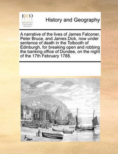 Cover image for A Narrative of the Lives of James Falconer, Peter Bruce, and James Dick, Now Under Sentence of Death in the Tolbooth of Edinburgh, for Breaking Open and Robbing the Banking Office of Dundee, on the Night of the 17th February 1788.