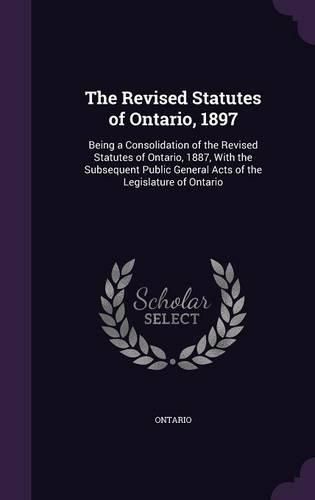 Cover image for The Revised Statutes of Ontario, 1897: Being a Consolidation of the Revised Statutes of Ontario, 1887, with the Subsequent Public General Acts of the Legislature of Ontario