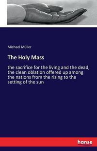 Cover image for The Holy Mass: the sacrifice for the living and the dead, the clean oblation offered up among the nations from the rising to the setting of the sun