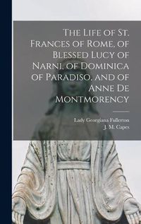 Cover image for The Life of St. Frances of Rome, of Blessed Lucy of Narni, of Dominica of Paradiso, and of Anne De Montmorency [microform]