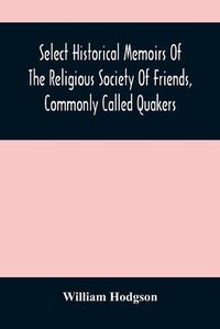 Cover image for Select Historical Memoirs Of The Religious Society Of Friends, Commonly Called Quakers: Being A Succinct Account Of Their Character And Course During The Seventeenth And Eighteenth Centuries