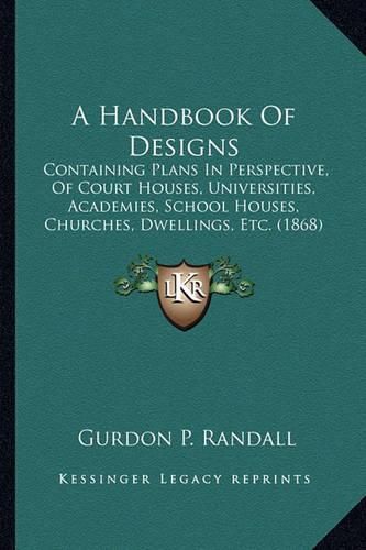 Cover image for A Handbook of Designs: Containing Plans in Perspective, of Court Houses, Universities, Academies, School Houses, Churches, Dwellings, Etc. (1868)