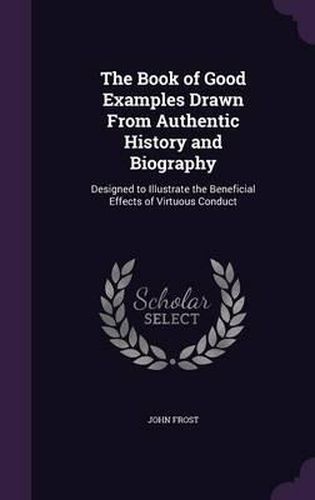 Cover image for The Book of Good Examples Drawn from Authentic History and Biography: Designed to Illustrate the Beneficial Effects of Virtuous Conduct