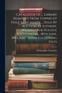 Cover image for Catalogue Of ... Library Removed From Towneley Hall, Lancashire ... Sold By Auction By Sotheby, Wilkinson & Holdge Auctioneers... 18th June, 1883, And Seven Following Days