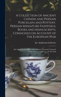 Cover image for A Collection of Ancient Chinese and Persian Porcelain and Pottery, Persian Miniature Paintings, Books and Manuscripts, Consigned on Account of the European war; Also Snuff Bottles, Jades and Antique Cloisonne Enamels From Another Collector. To be Sold