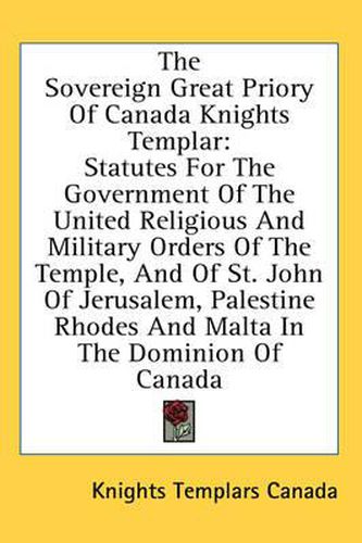 The Sovereign Great Priory of Canada Knights Templar: Statutes for the Government of the United Religious and Military Orders of the Temple, and of St. John of Jerusalem, Palestine Rhodes and Malta in the Dominion of Canada