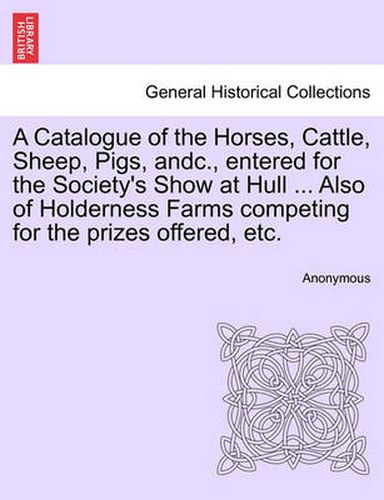 Cover image for A Catalogue of the Horses, Cattle, Sheep, Pigs, Andc., Entered for the Society's Show at Hull ... Also of Holderness Farms Competing for the Prizes Offered, Etc.