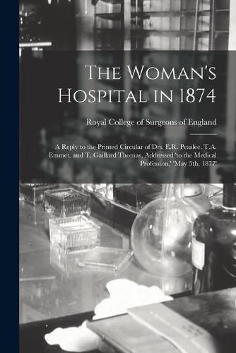 The Woman's Hospital in 1874: a Reply to the Printed Circular of Drs. E.R. Peaslee, T.A. Emmet, and T. Gaillard Thomas, Addressed 'to the Medical Profession, ' 'May 5th, 1877