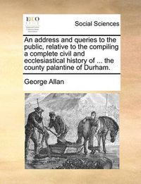 Cover image for An Address and Queries to the Public, Relative to the Compiling a Complete Civil and Ecclesiastical History of ... the County Palantine of Durham.