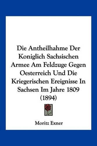 Cover image for Die Antheilhahme Der Koniglich Sachsischen Armee Am Feldzuge Gegen Oesterreich Und Die Kriegerischen Ereignisse in Sachsen Im Jahre 1809 (1894)