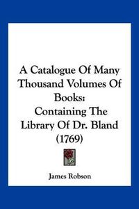 Cover image for A Catalogue of Many Thousand Volumes of Books: Containing the Library of Dr. Bland (1769)