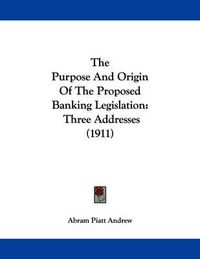 Cover image for The Purpose and Origin of the Proposed Banking Legislation: Three Addresses (1911)