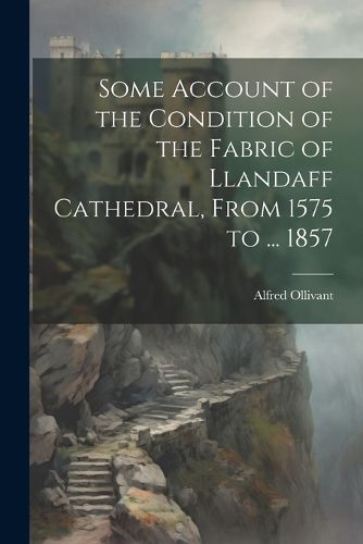 Some Account of the Condition of the Fabric of Llandaff Cathedral, From 1575 to ... 1857