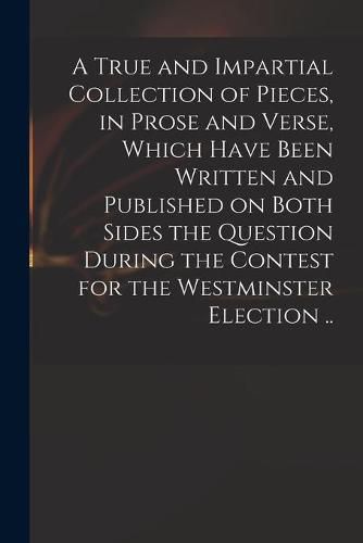 Cover image for A True and Impartial Collection of Pieces, in Prose and Verse, Which Have Been Written and Published on Both Sides the Question During the Contest for the Westminster Election ..