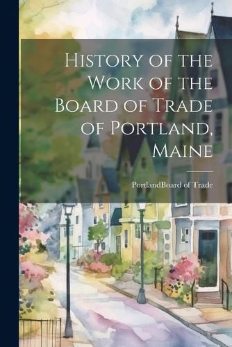 Cover image for History of the Work of the Board of Trade of Portland, Maine