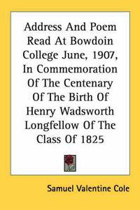 Cover image for Address and Poem Read at Bowdoin College June, 1907, in Commemoration of the Centenary of the Birth of Henry Wadsworth Longfellow of the Class of 1825