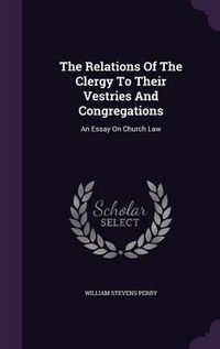 Cover image for The Relations of the Clergy to Their Vestries and Congregations: An Essay on Church Law