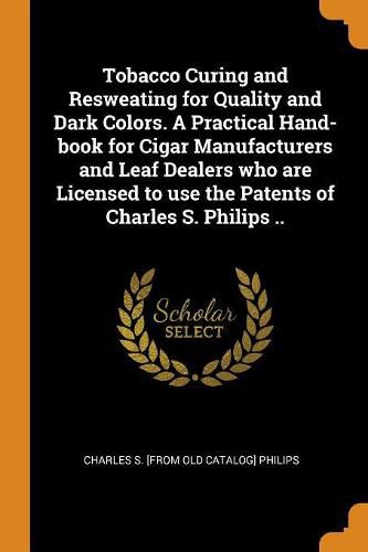 Cover image for Tobacco Curing and Resweating for Quality and Dark Colors. a Practical Hand-Book for Cigar Manufacturers and Leaf Dealers Who Are Licensed to Use the Patents of Charles S. Philips ..