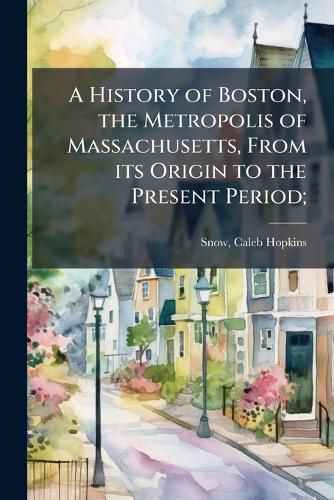 Cover image for A History of Boston, the Metropolis of Massachusetts, From its Origin to the Present Period;