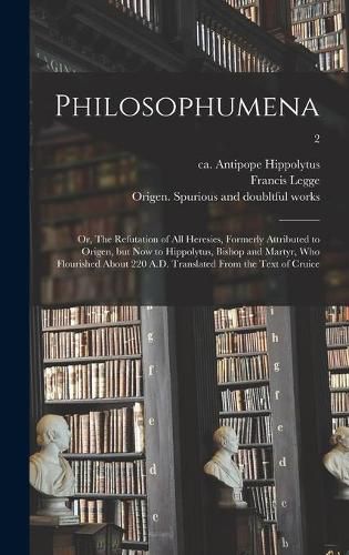 Philosophumena; or, The Refutation of All Heresies, Formerly Attributed to Origen, but Now to Hippolytus, Bishop and Martyr, Who Flourished About 220 A.D. Translated From the Text of Cruice; 2