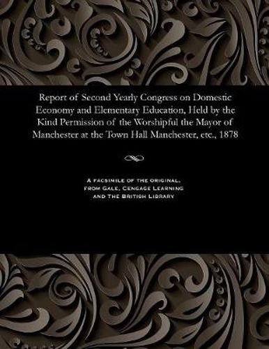 Cover image for Report of Second Yearly Congress on Domestic Economy and Elementary Education, Held by the Kind Permission of the Worshipful the Mayor of Manchester at the Town Hall Manchester, Etc., 1878